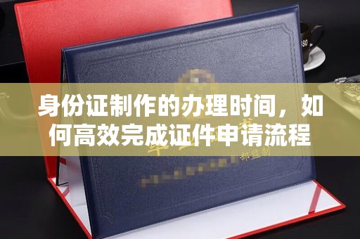 北海新区身份证制作的办理时间，如何高效完成证件申请流程